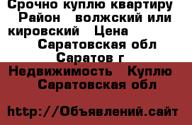 Срочно куплю квартиру › Район ­ волжский или кировский › Цена ­ 1 500 000 - Саратовская обл., Саратов г. Недвижимость » Куплю   . Саратовская обл.